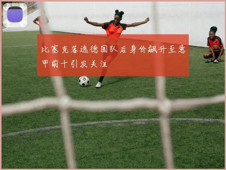 比塞克落选德国队后身价飙升至意甲前十引发关注