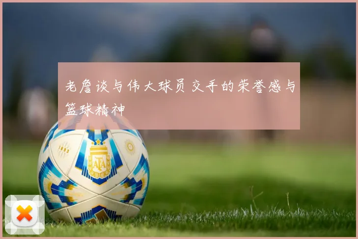 老詹谈与伟大球员交手的荣誉感与篮球精神