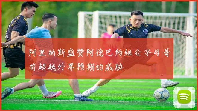 阿里纳斯盛赞阿德巴约组合字母哥将超越外界预期的威胁