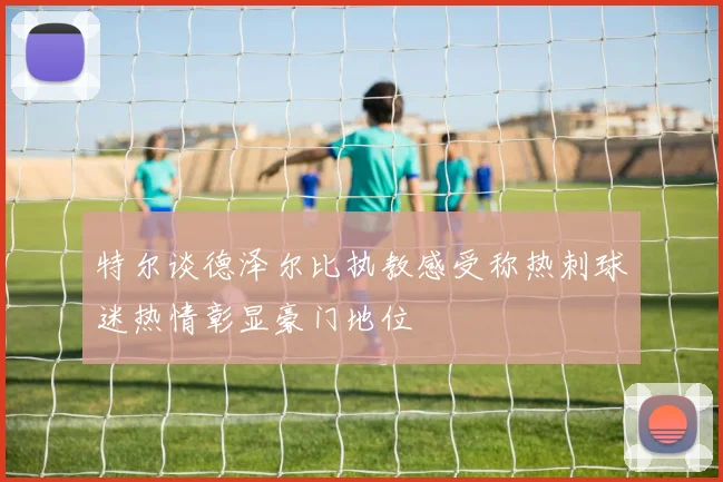特尔谈德泽尔比执教感受称热刺球迷热情彰显豪门地位
