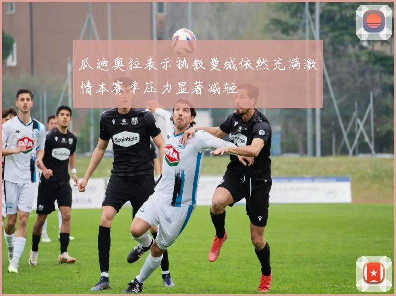 瓜迪奥拉表示执教曼城依然充满激情本赛季压力显著减轻