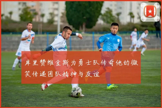库里赞维金斯为勇士队传奇他的微笑传递团队精神与友谊