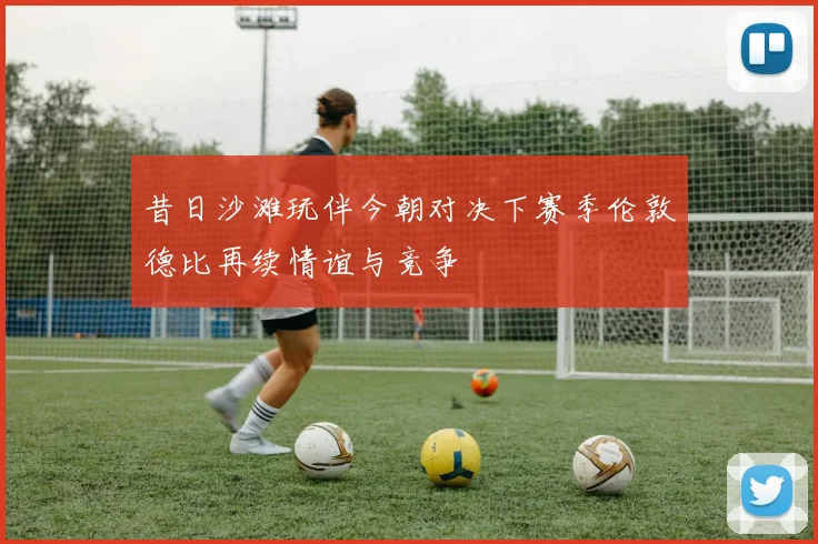 昔日沙滩玩伴今朝对决下赛季伦敦德比再续情谊与竞争