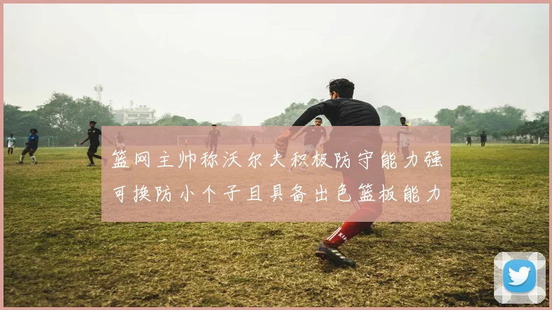 篮网主帅称沃尔夫积极防守能力强可换防小个子且具备出色篮板能力