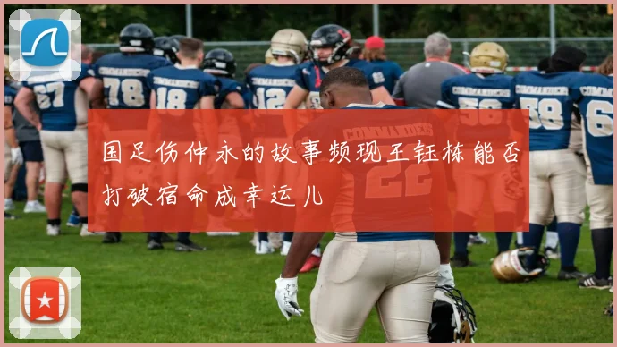 国足伤仲永的故事频现王钰栋能否打破宿命成幸运儿