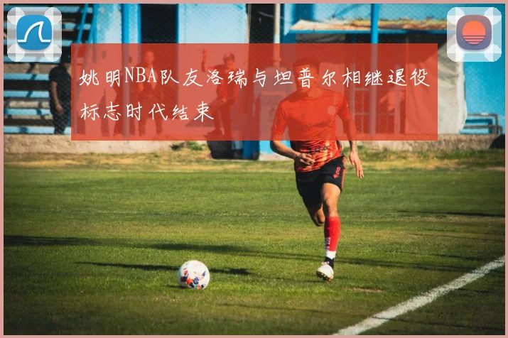 姚明NBA队友洛瑞与坦普尔相继退役标志时代结束