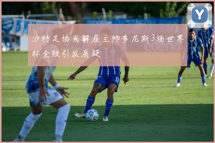 沙特足协或解雇主帅多尼斯3场世界杯全败引发质疑