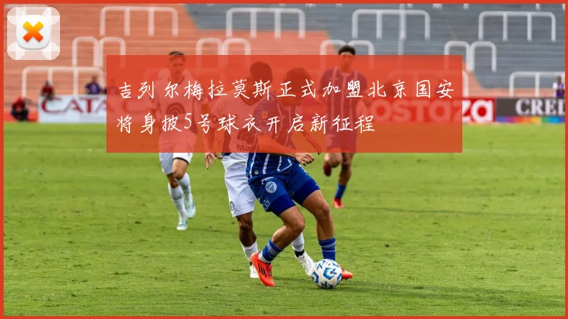 吉列尔梅拉莫斯正式加盟北京国安将身披5号球衣开启新征程