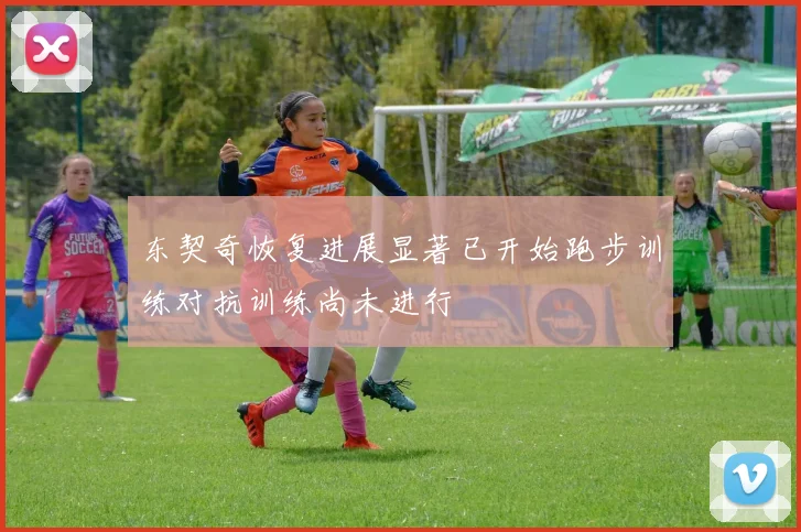 东契奇恢复进展显著已开始跑步训练对抗训练尚未进行
