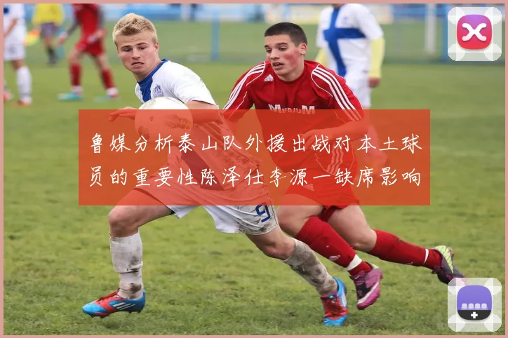 鲁媒分析泰山队外援出战对本土球员的重要性陈泽仕李源一缺席影响显著