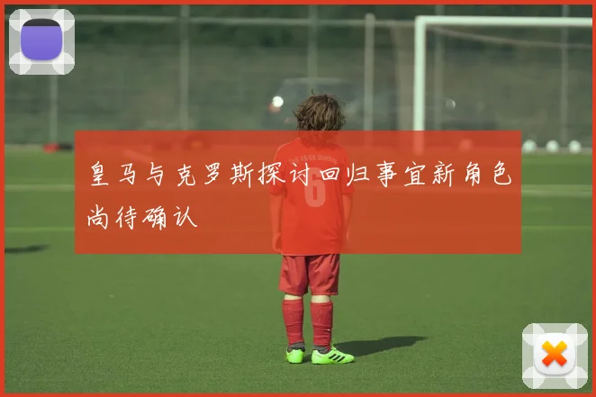 皇马与克罗斯探讨回归事宜新角色尚待确认