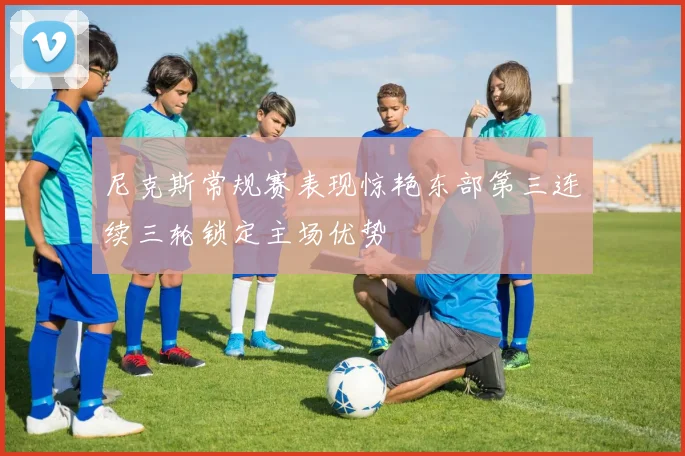 尼克斯常规赛表现惊艳东部第三连续三轮锁定主场优势