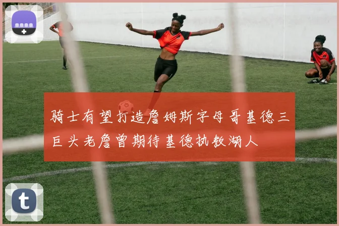 骑士有望打造詹姆斯字母哥基德三巨头老詹曾期待基德执教湖人