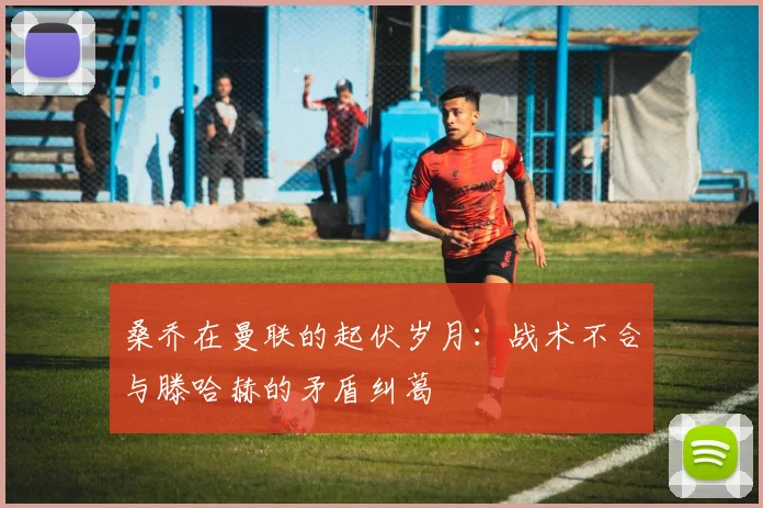 桑乔在曼联的起伏岁月：战术不合与滕哈赫的矛盾纠葛