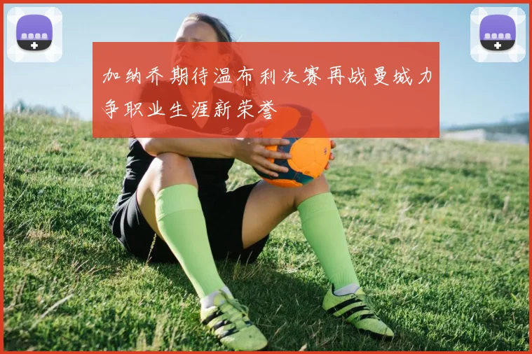 加纳乔期待温布利决赛再战曼城力争职业生涯新荣誉