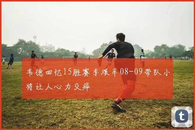 韦德回忆15胜赛季艰辛08-09带队小将让人心力交瘁