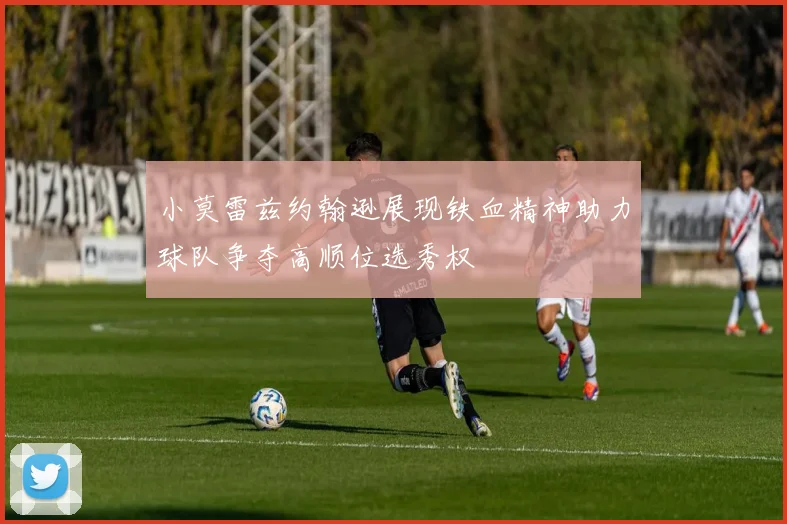 小莫雷兹约翰逊展现铁血精神助力球队争夺高顺位选秀权