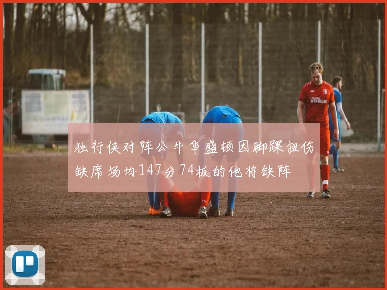 独行侠对阵公牛华盛顿因脚踝扭伤缺席场均147分74板的他将缺阵