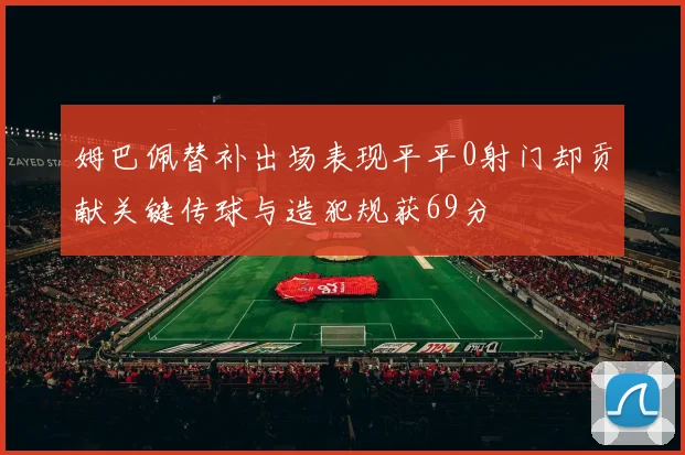 姆巴佩替补出场表现平平0射门却贡献关键传球与造犯规获69分