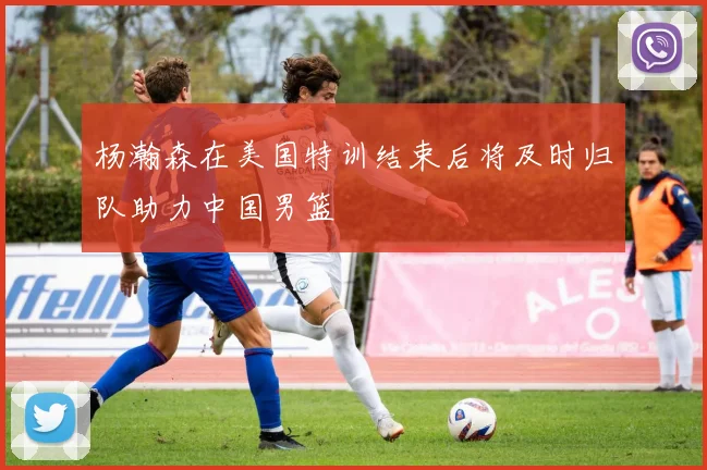 杨瀚森在美国特训结束后将及时归队助力中国男篮