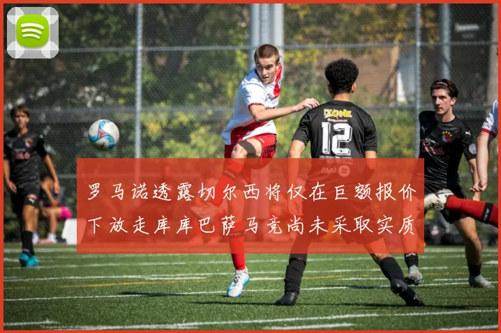罗马诺透露切尔西将仅在巨额报价下放走库库巴萨马竞尚未采取实质行动