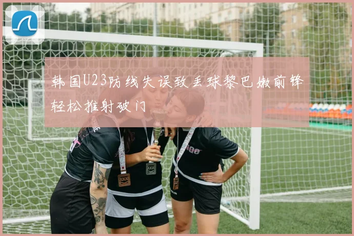 韩国U23防线失误致丢球黎巴嫩前锋轻松推射破门