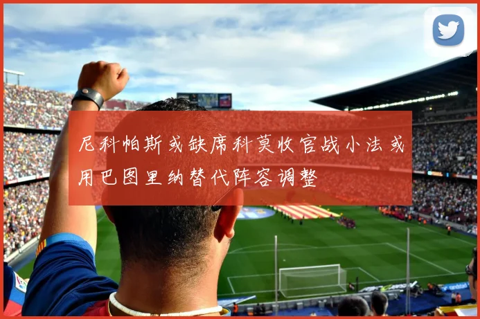 尼科帕斯或缺席科莫收官战小法或用巴图里纳替代阵容调整