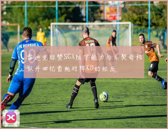 雷迪克称赞SGA防守能力与东契奇相似并回忆首轮对阵KD的经历